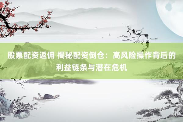 股票配资返佣 揭秘配资倒仓：高风险操作背后的利益链条与潜在危机