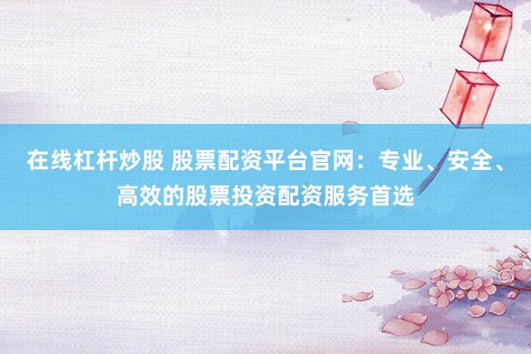 在线杠杆炒股 股票配资平台官网：专业、安全、高效的股票投资配资服务首选