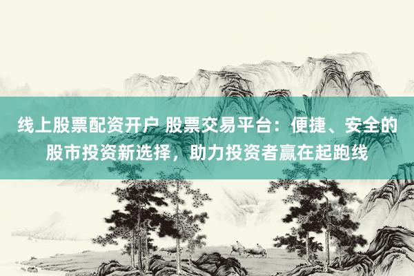 线上股票配资开户 股票交易平台：便捷、安全的股市投资新选择，助力投资者赢在起跑线