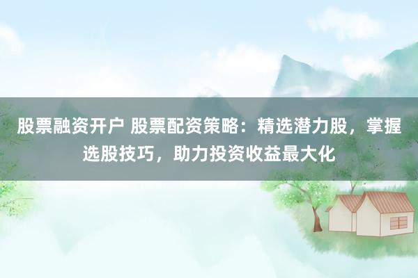 股票融资开户 股票配资策略：精选潜力股，掌握选股技巧，助力投资收益最大化