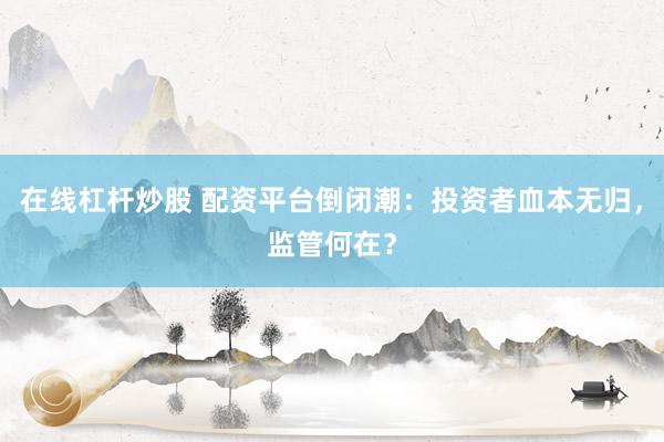 在线杠杆炒股 配资平台倒闭潮：投资者血本无归，监管何在？