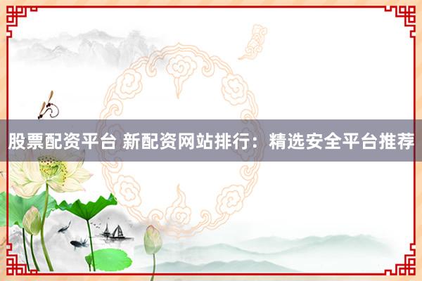 股票配资平台 新配资网站排行：精选安全平台推荐