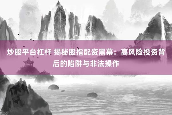 炒股平台杠杆 揭秘股指配资黑幕：高风险投资背后的陷阱与非法操作