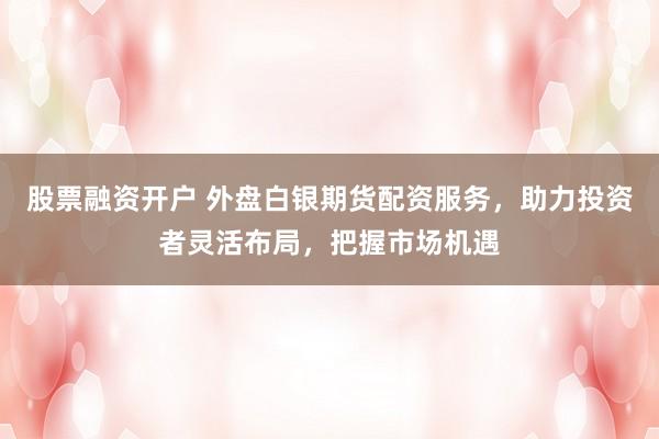 股票融资开户 外盘白银期货配资服务，助力投资者灵活布局，把握市场机遇