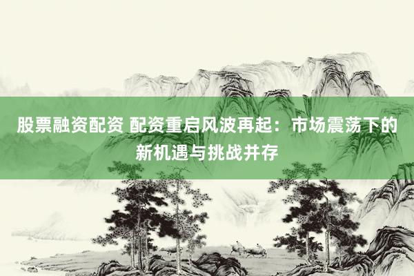 股票融资配资 配资重启风波再起：市场震荡下的新机遇与挑战并存