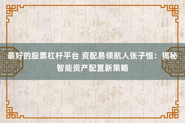 最好的股票杠杆平台 资配易领航人张子恒：揭秘智能资产配置新策略