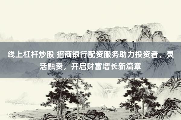 线上杠杆炒股 招商银行配资服务助力投资者，灵活融资，开启财富增长新篇章