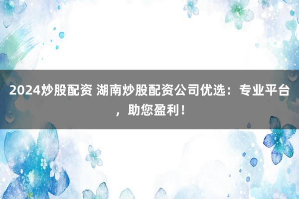 2024炒股配资 湖南炒股配资公司优选：专业平台，助您盈利！
