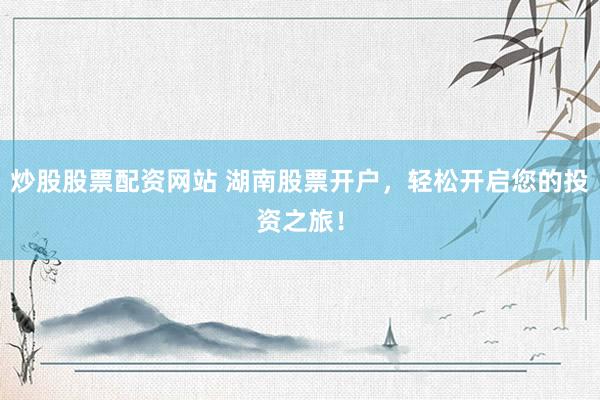 炒股股票配资网站 湖南股票开户，轻松开启您的投资之旅！