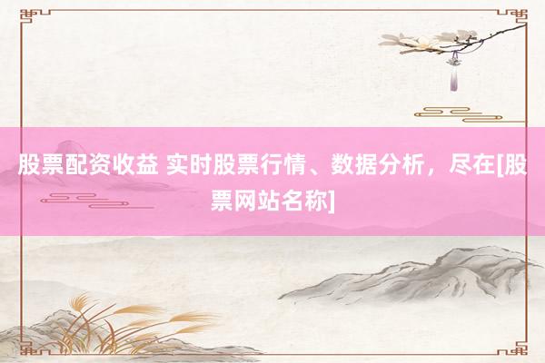 股票配资收益 实时股票行情、数据分析，尽在[股票网站名称]