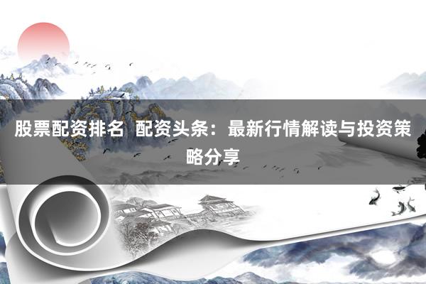 股票配资排名  配资头条:最新行情解读与投资策略分享