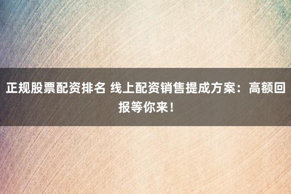 正规股票配资排名 线上配资销售提成方案:高额回报等你来!