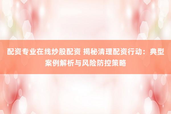 配资专业在线炒股配资 揭秘清理配资行动:典型案例解析与风险防控策略