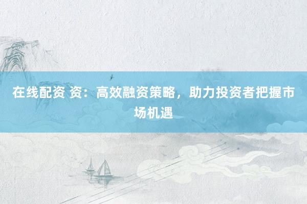 在线配资 资:高效融资策略,助力投资者把握市场机遇