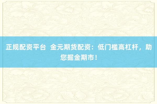 正规配资平台  金元期货配资:低门槛高杠杆,助您掘金期市!