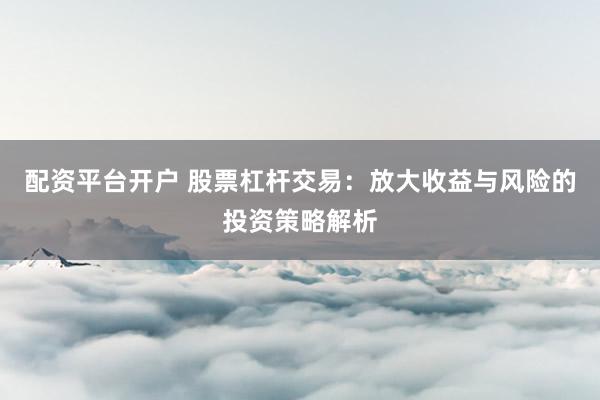 配资平台开户 股票杠杆交易：放大收益与风险的投资策略解析