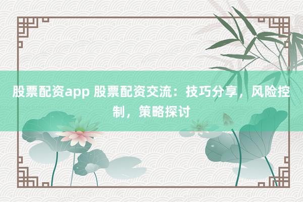 股票配资app 股票配资交流：技巧分享，风险控制，策略探讨