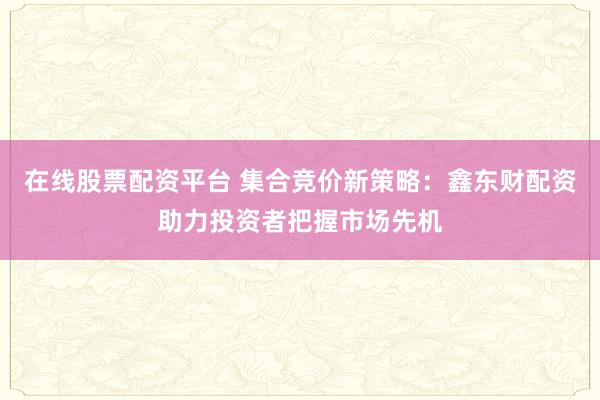 在线股票配资平台 集合竞价新策略:鑫东财配资助力投资者把握市场先机