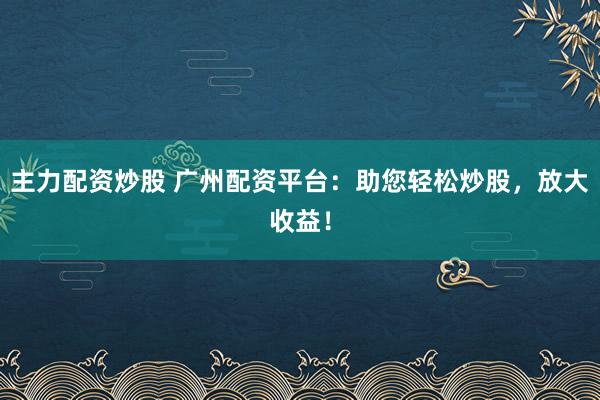 主力配资炒股 广州配资平台：助您轻松炒股，放大收益！