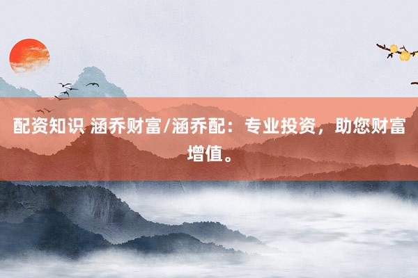 配资知识 涵乔财富/涵乔配：专业投资，助您财富增值。