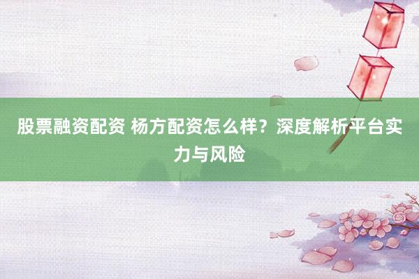 股票融资配资 杨方配资怎么样？深度解析平台实力与风险
