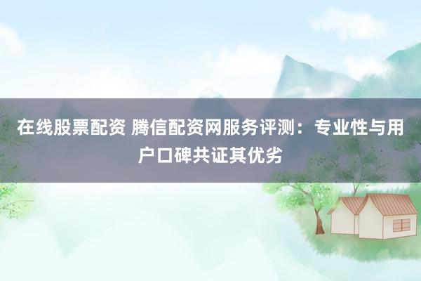 在线股票配资 腾信配资网服务评测：专业性与用户口碑共证其优劣