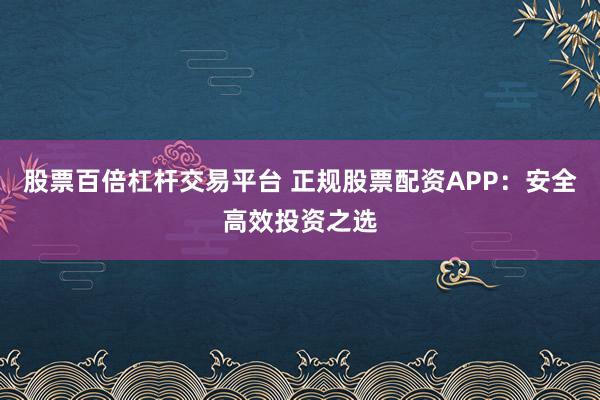 股票百倍杠杆交易平台 正规股票配资APP：安全高效投资之选