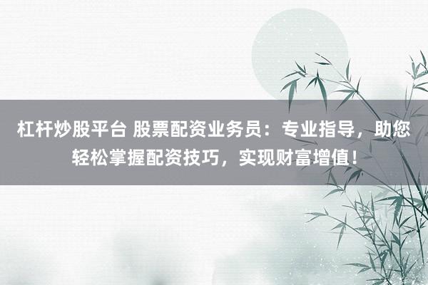 杠杆炒股平台 股票配资业务员：专业指导，助您轻松掌握配资技巧，实现财富增值！