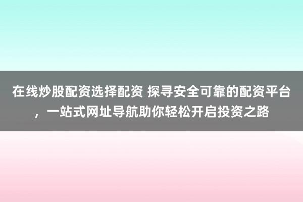 在线炒股配资选择配资 探寻安全可靠的配资平台，一站式网址导航助你轻松开启投资之路