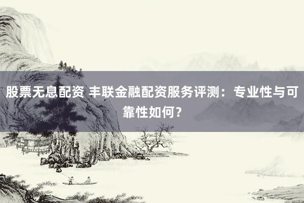 股票无息配资 丰联金融配资服务评测:专业性与可靠性如何?