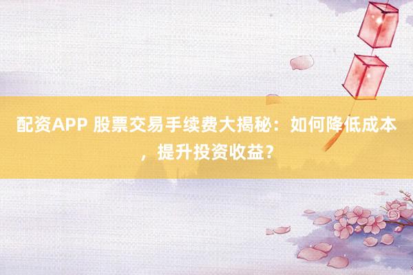 配资APP 股票交易手续费大揭秘：如何降低成本，提升投资收益？