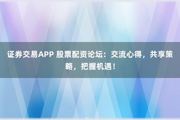 证券交易APP 股票配资论坛：交流心得，共享策略，把握机遇！
