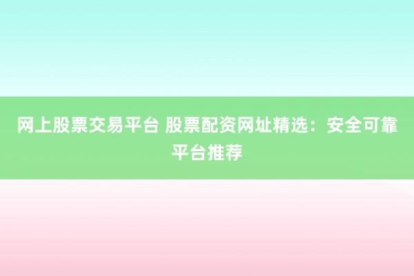 网上股票交易平台 股票配资网址精选：安全可靠平台推荐