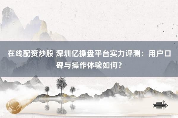 在线配资炒股 深圳亿操盘平台实力评测：用户口碑与操作体验如何？