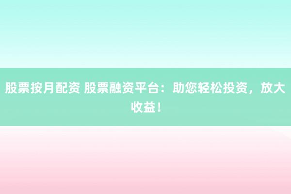 股票按月配资 股票融资平台：助您轻松投资，放大收益！