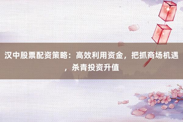 汉中股票配资策略：高效利用资金，把抓商场机遇，杀青投资升值