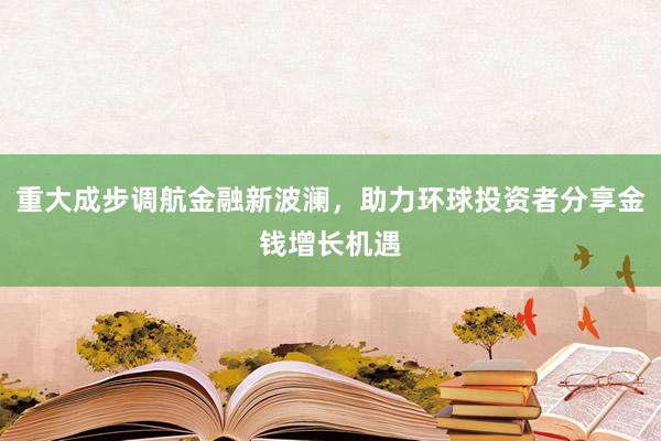 重大成步调航金融新波澜，助力环球投资者分享金钱增长机遇