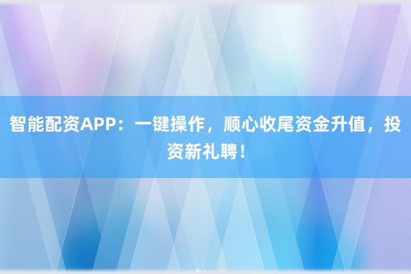 智能配资APP：一键操作，顺心收尾资金升值，投资新礼聘！