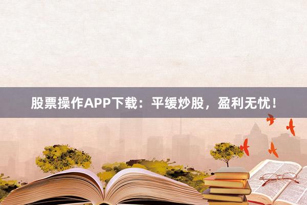 股票操作APP下载:平缓炒股,盈利无忧!