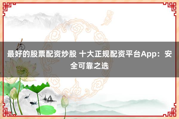 最好的股票配资炒股 十大正规配资平台App：安全可靠之选