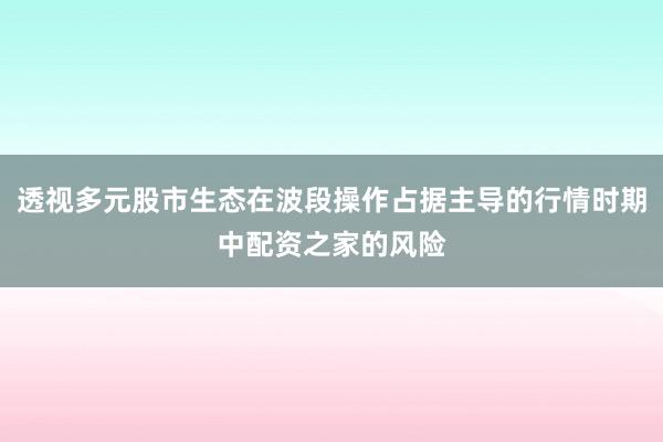 透视多元股市生态在波段操作占据主导的行情时期中配资之家的风险