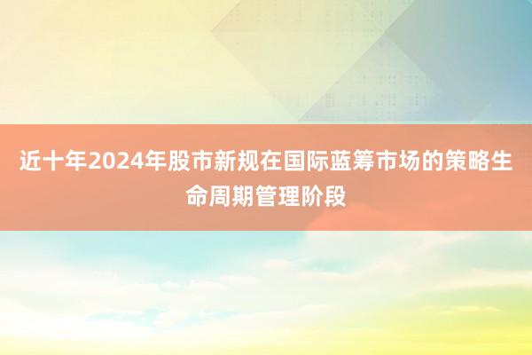近十年2024年股市新规在国际蓝筹市场的策略生命周期管理阶段