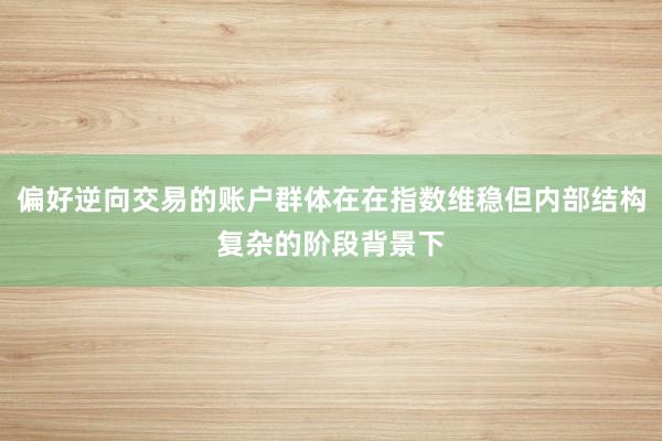偏好逆向交易的账户群体在在指数维稳但内部结构复杂的阶段背景下