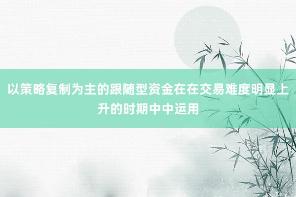 以策略复制为主的跟随型资金在在交易难度明显上升的时期中中运用