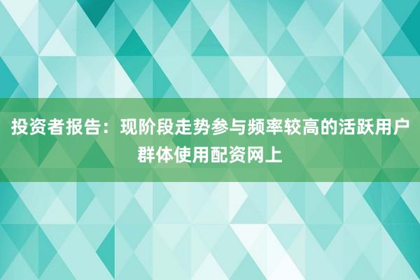 投资者报告：现阶段走势参与频率较高的活跃用户群体使用配资网上