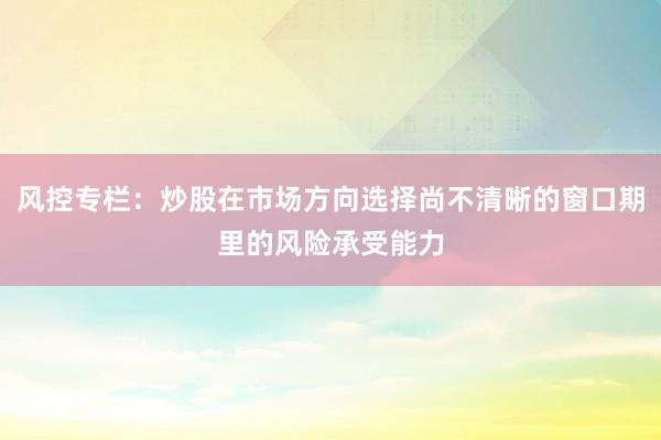 风控专栏：炒股在市场方向选择尚不清晰的窗口期里的风险承受能力