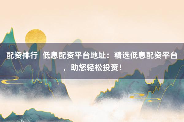 配资排行 低息配资平台地址:精选低息配资平台,助您轻松投资!