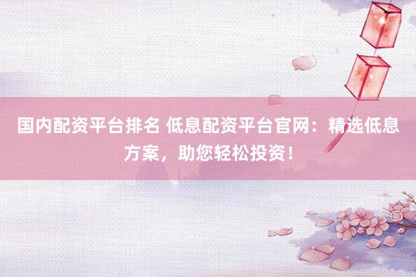国内配资平台排名 低息配资平台官网:精选低息方案,助您轻松投资!