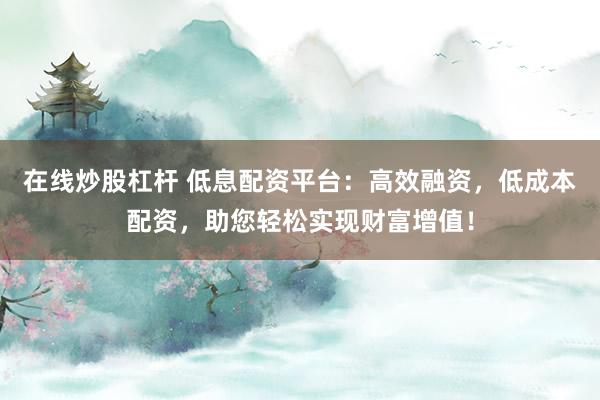 在线炒股杠杆 低息配资平台：高效融资，低成本配资，助您轻松实现财富增值！