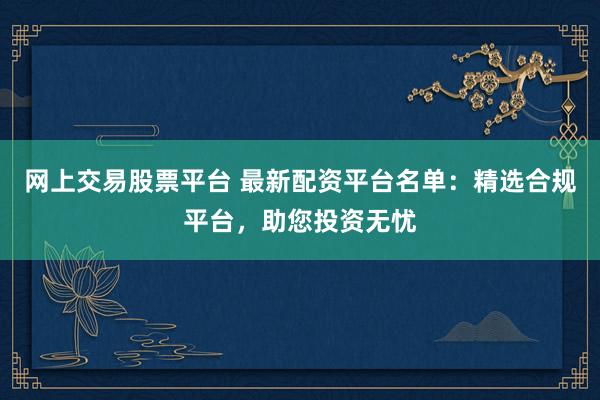 网上交易股票平台 最新配资平台名单：精选合规平台，助您投资无忧